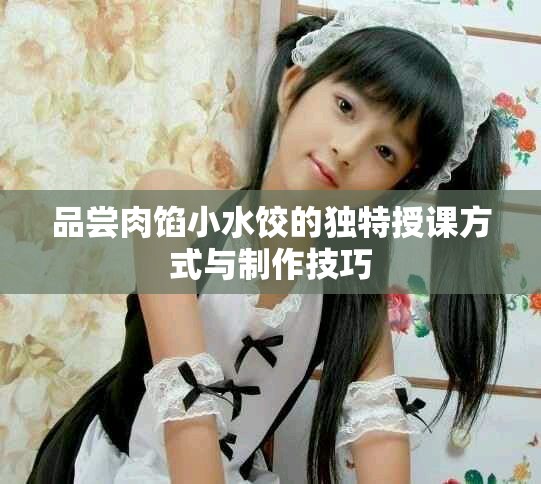 品尝肉馅小水饺的独特授课方式与制作技巧