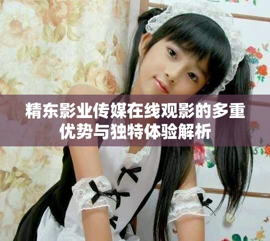 精东影业传媒在线观影的多重优势与独特体验解析