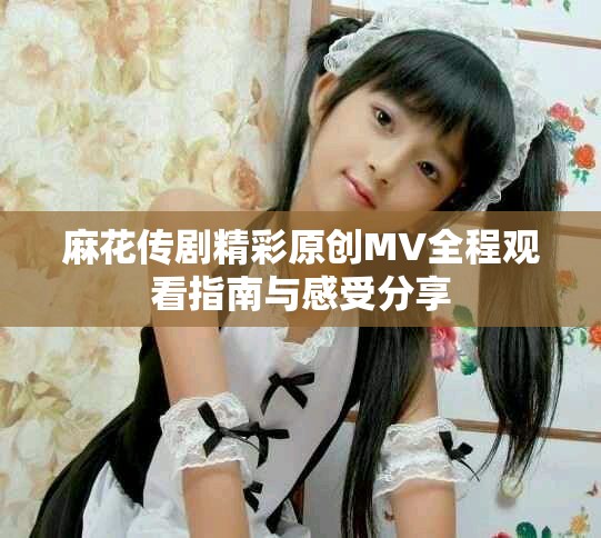 麻花传剧精彩原创MV全程观看指南与感受分享