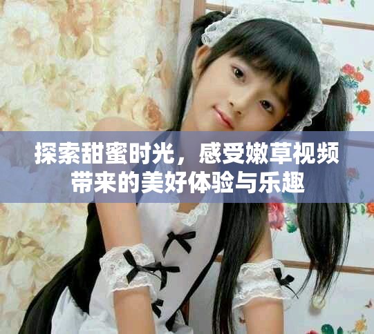 探索甜蜜时光，感受嫩草视频带来的美好体验与乐趣