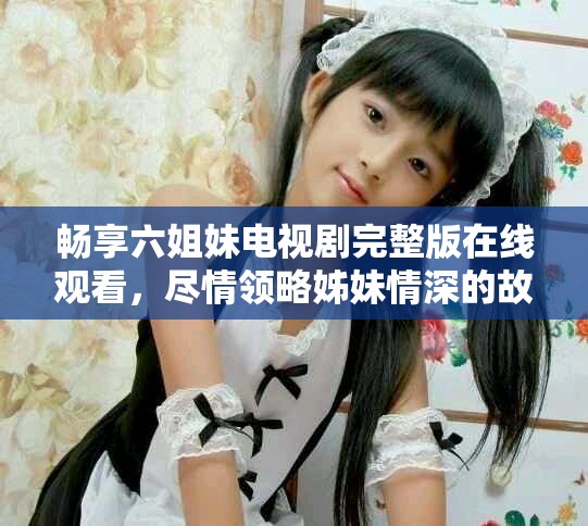 畅享六姐妹电视剧完整版在线观看，尽情领略姊妹情深的故事魅力