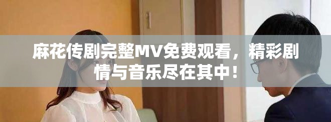 麻花传剧完整MV免费观看，精彩剧情与音乐尽在其中！