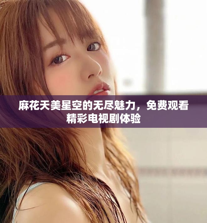 麻花天美星空的无尽魅力，免费观看精彩电视剧体验