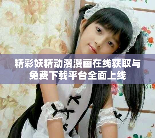 精彩妖精动漫漫画在线获取与免费下载平台全面上线