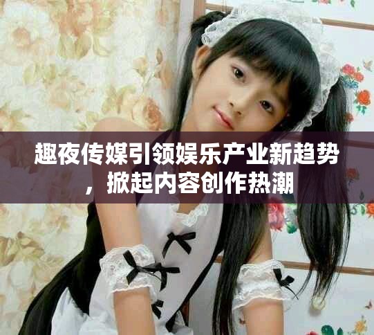 趣夜传媒引领娱乐产业新趋势，掀起内容创作热潮