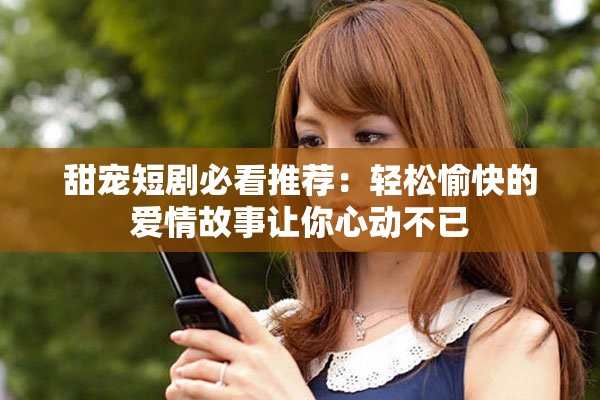 甜宠短剧必看推荐：轻松愉快的爱情故事让你心动不已
