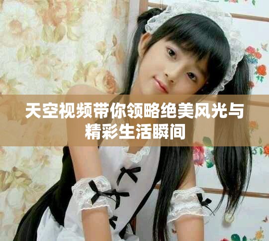 天空视频带你领略绝美风光与精彩生活瞬间
