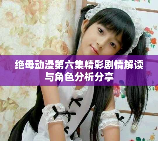 绝母动漫第六集精彩剧情解读与角色分析分享