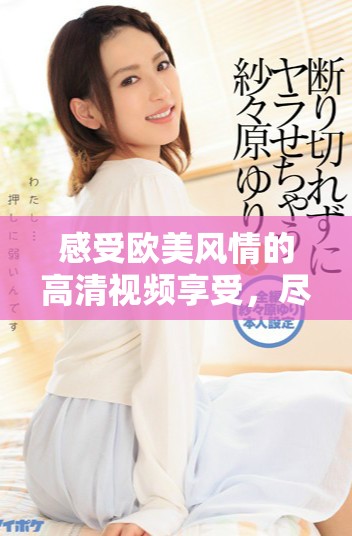 感受欧美风情的高清视频享受，尽在性趣探索之旅中