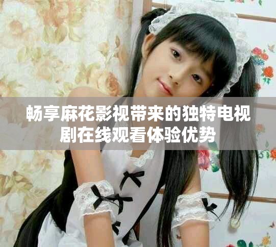 畅享麻花影视带来的独特电视剧在线观看体验优势