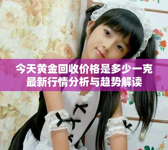 今天黄金回收价格是多少一克最新行情分析与趋势解读