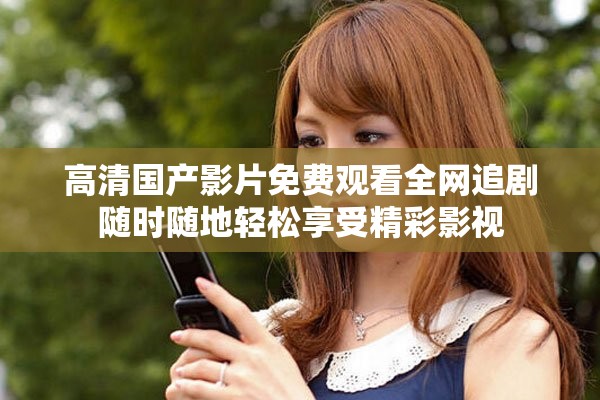 高清国产影片免费观看全网追剧随时随地轻松享受精彩影视