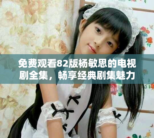 免费观看82版杨敏思的电视剧全集，畅享经典剧集魅力