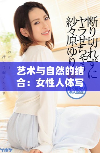 艺术与自然的结合：女性人体写真展现独特的美与韵味