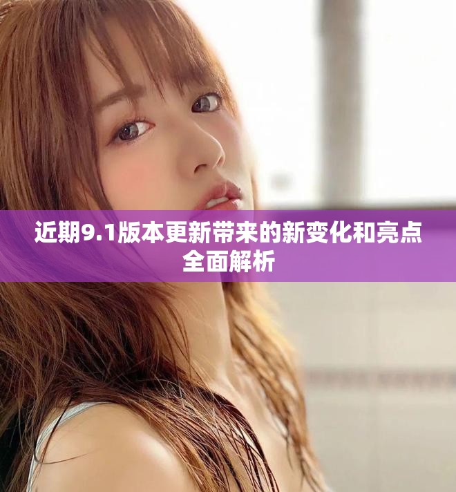 近期9.1版本更新带来的新变化和亮点全面解析