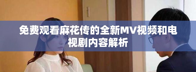 免费观看麻花传的全新MV视频和电视剧内容解析