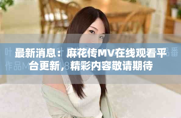 最新消息：麻花传MV在线观看平台更新，精彩内容敬请期待