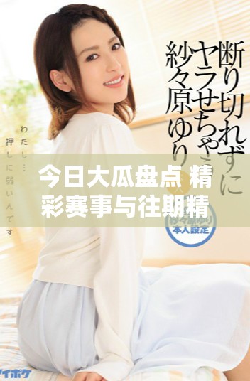 今日大瓜盘点 精彩赛事与往期精彩瞬间回顾