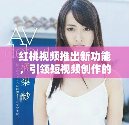 红桃视频推出新功能，引领短视频创作的全新潮流和体验