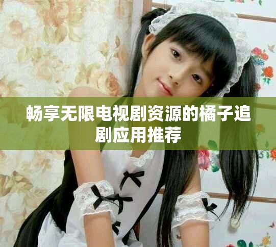 畅享无限电视剧资源的橘子追剧应用推荐