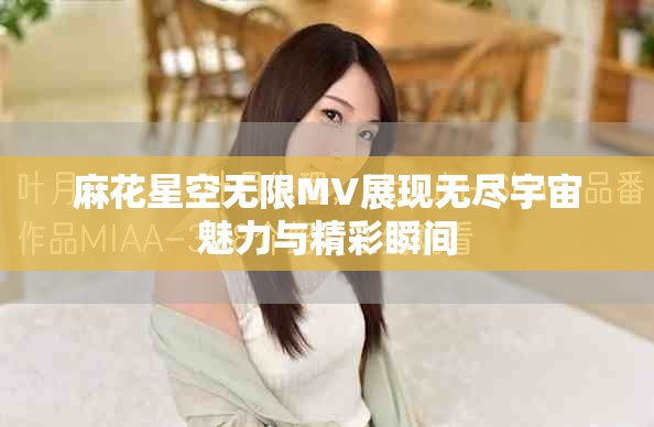 麻花星空无限MV展现无尽宇宙魅力与精彩瞬间