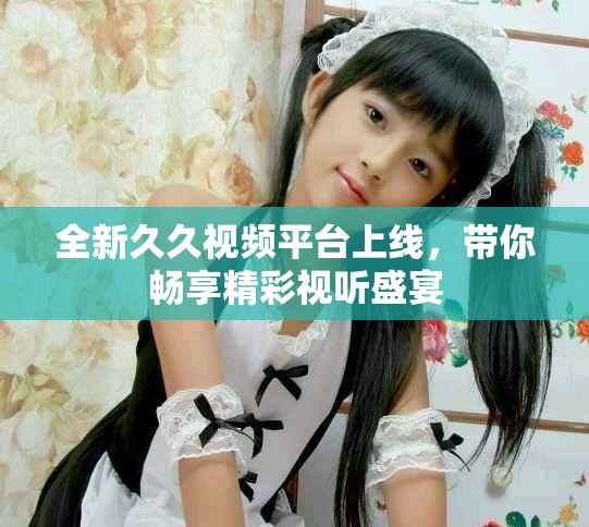 全新久久视频平台上线，带你畅享精彩视听盛宴