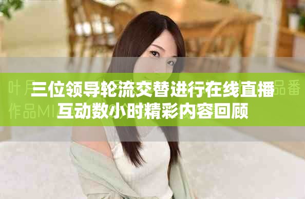 三位领导轮流交替进行在线直播互动数小时精彩内容回顾