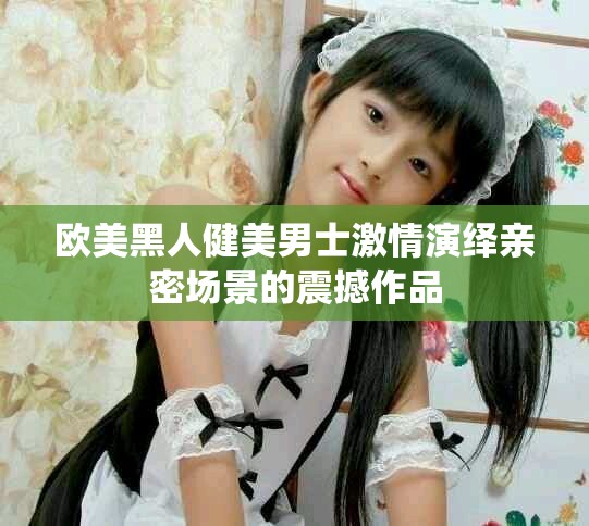 欧美黑人健美男士激情演绎亲密场景的震撼作品