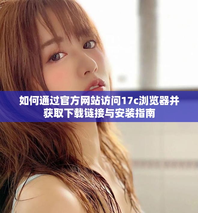 如何通过官方网站访问17c浏览器并获取下载链接与安装指南