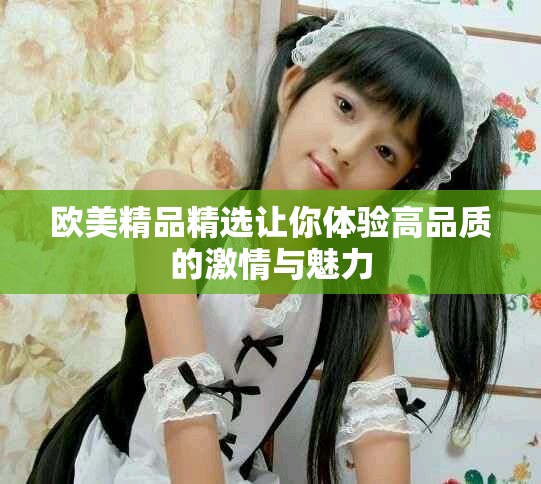 欧美精品精选让你体验高品质的激情与魅力