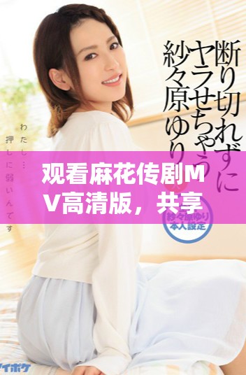 观看麻花传剧MV高清版，共享美好生活的欢乐瞬间