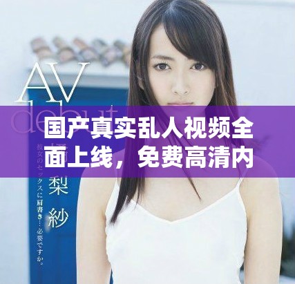 国产真实乱人视频全面上线，免费高清内容尽在掌握之中！
