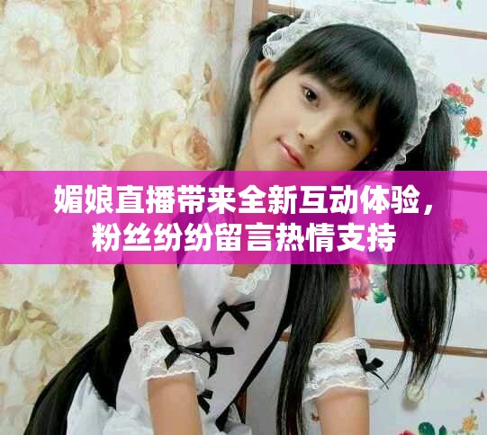 媚娘直播带来全新互动体验，粉丝纷纷留言热情支持