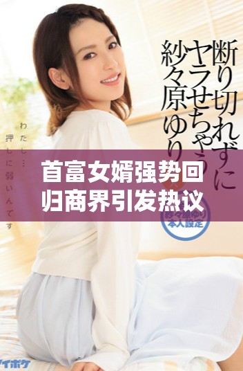 首富女婿强势回归商界引发热议，未来发展备受关注