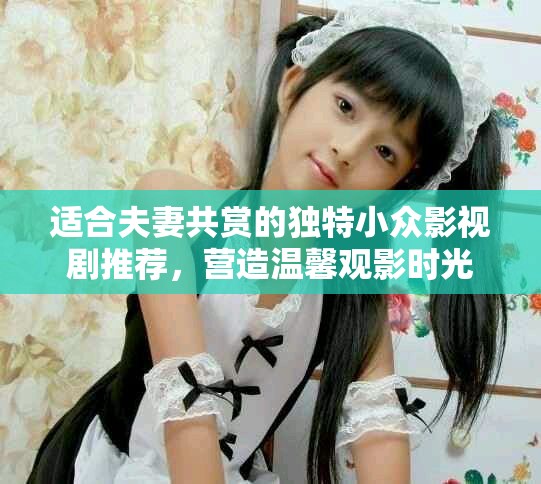 适合夫妻共赏的独特小众影视剧推荐，营造温馨观影时光