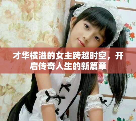 才华横溢的女主跨越时空，开启传奇人生的新篇章