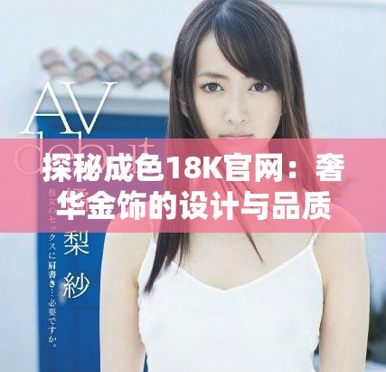 探秘成色18K官网：奢华金饰的设计与品质之旅