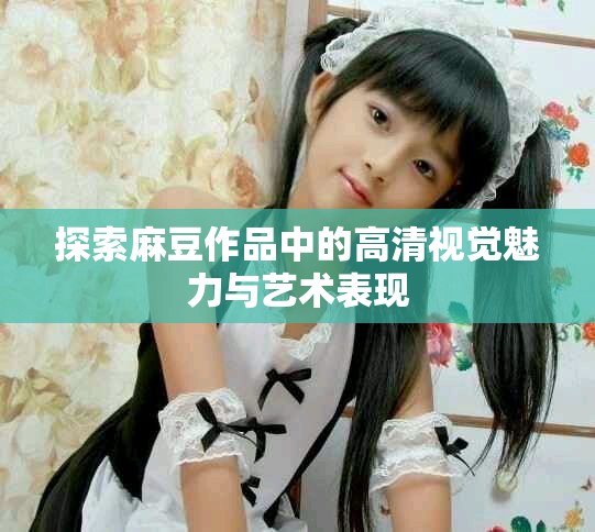 探索麻豆作品中的高清视觉魅力与艺术表现