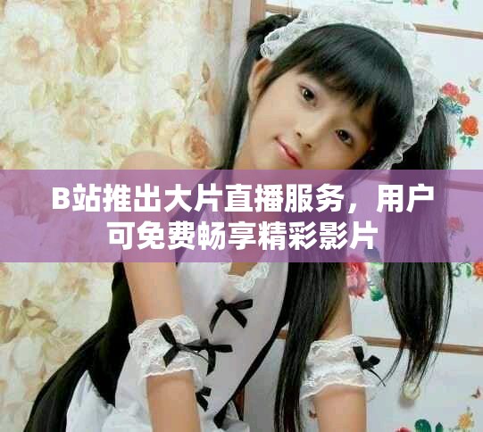 B站推出大片直播服务，用户可免费畅享精彩影片