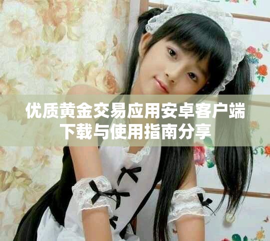 优质黄金交易应用安卓客户端下载与使用指南分享