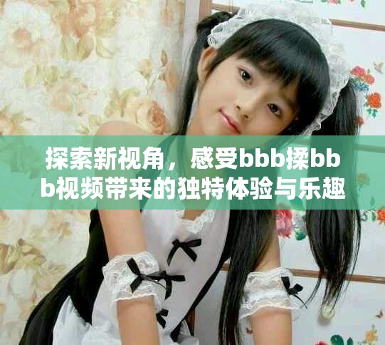 探索新视角，感受bbb揉bbb视频带来的独特体验与乐趣