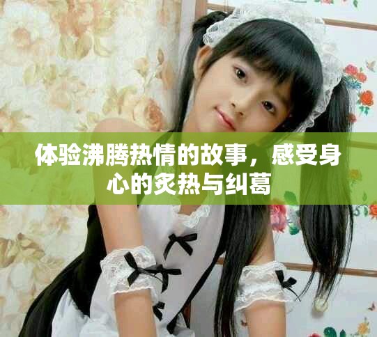体验沸腾热情的故事，感受身心的炙热与纠葛