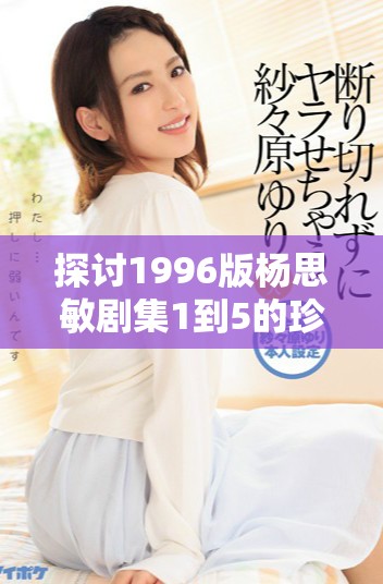 探讨1996版杨思敏剧集1到5的珍藏价值与影响力