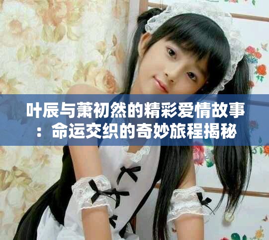 叶辰与萧初然的精彩爱情故事：命运交织的奇妙旅程揭秘