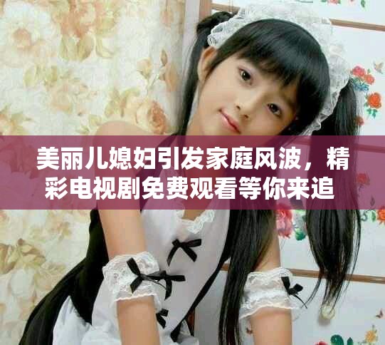 美丽儿媳妇引发家庭风波，精彩电视剧免费观看等你来追  