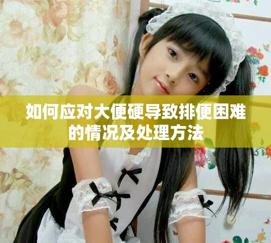 如何应对大便硬导致排便困难的情况及处理方法