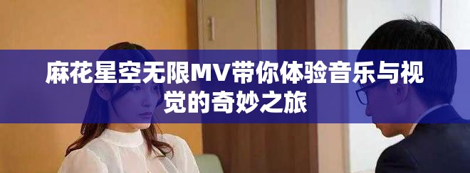 麻花星空无限MV带你体验音乐与视觉的奇妙之旅
