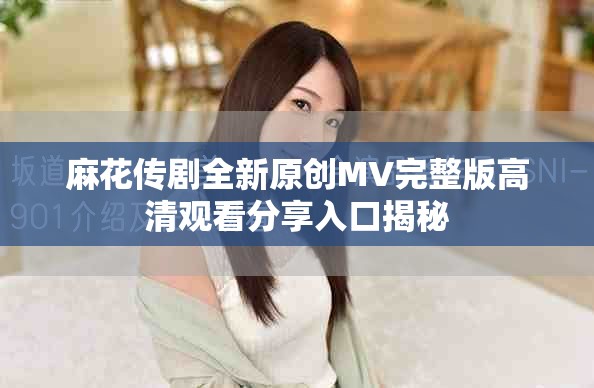 麻花传剧全新原创MV完整版高清观看分享入口揭秘