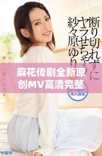 麻花传剧全新原创MV高清完整版在线欣赏尽在此处