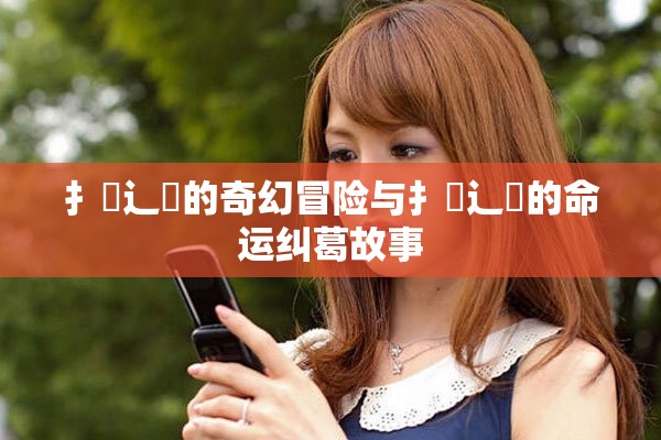 扌喿辶畐的奇幻冒险与扌喿辶畐的命运纠葛故事